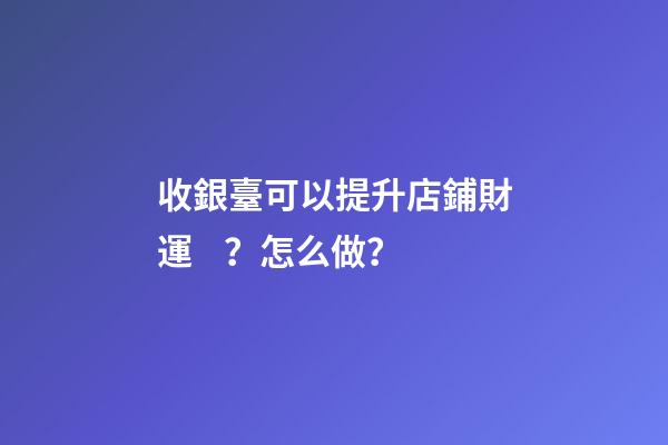 收銀臺可以提升店鋪財運？怎么做？